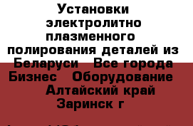 Установки электролитно-плазменного  полирования деталей из Беларуси - Все города Бизнес » Оборудование   . Алтайский край,Заринск г.